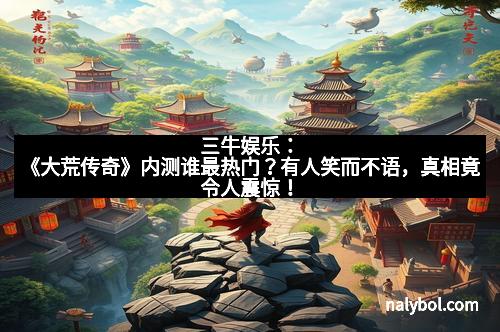 三牛娱乐:《大荒传奇》内测谁最热门?有人笑而不语,真相竟令人震惊!
